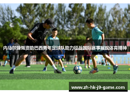 内马尔慷慨资助巴西青年足球队助力征战国际赛事展现体育精神 内马尔慷慨资助巴西青年足球队助力征战国际赛事展现体育精神