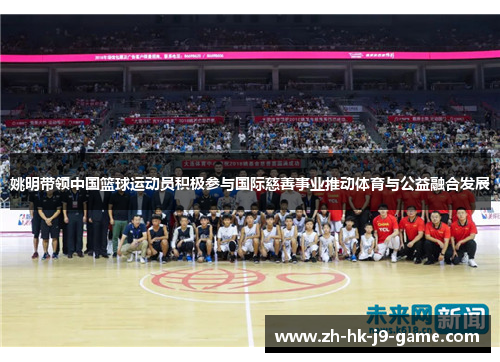 姚明带领中国篮球运动员积极参与国际慈善事业推动体育与公益融合发展 姚明带领中国篮球运动员积极参与国际慈善事业推动体育与公益融合发展