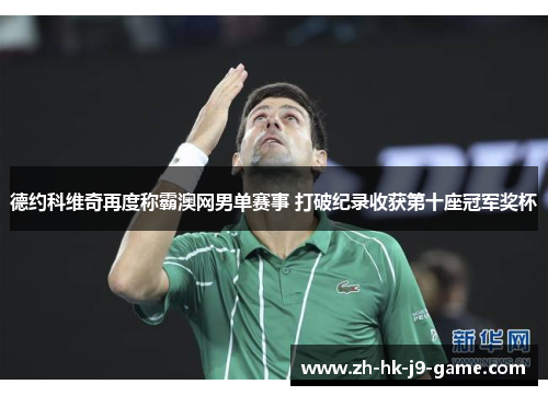 德约科维奇再度称霸澳网男单赛事 打破纪录收获第十座冠军奖杯 德约科维奇再度称霸澳网男单赛事 打破纪录收获第十座冠军奖杯