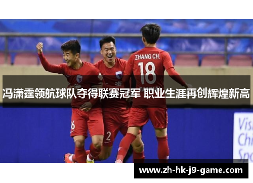 冯潇霆领航球队夺得联赛冠军 职业生涯再创辉煌新高 冯潇霆领航球队夺得联赛冠军 职业生涯再创辉煌新高