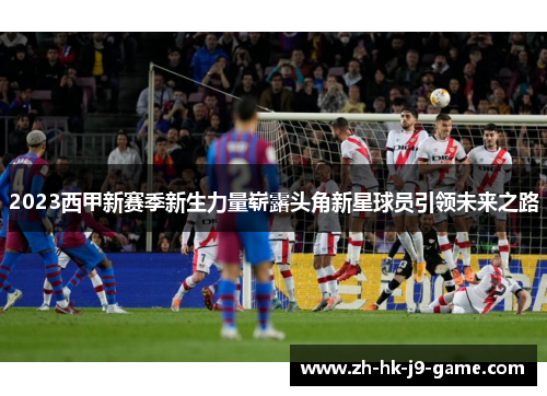 2023西甲新赛季新生力量崭露头角新星球员引领未来之路 2023西甲新赛季新生力量崭露头角新星球员引领未来之路