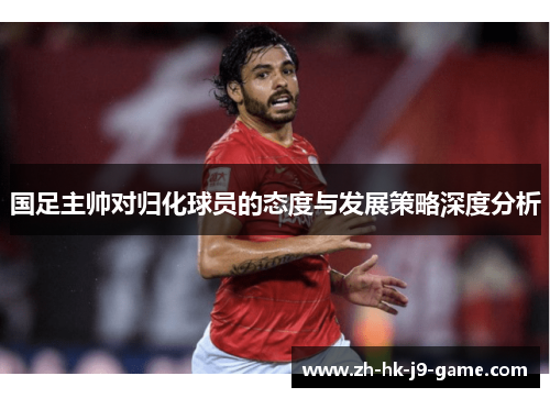 国足主帅对归化球员的态度与发展策略深度分析