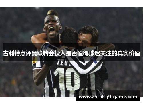 古利特点评曼联转会投入是否值得球迷关注的真实价值 古利特点评曼联转会投入是否值得球迷关注的真实价值