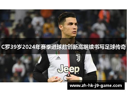 C罗39岁2024年赛季进球数创新高继续书写足球传奇 C罗39岁2024年赛季进球数创新高继续书写足球传奇