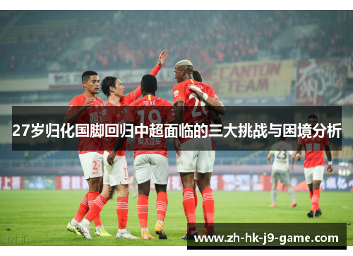 27岁归化国脚回归中超面临的三大挑战与困境分析 27岁归化国脚回归中超面临的三大挑战与困境分析