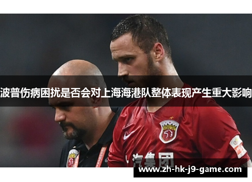 波普伤病困扰是否会对上海海港队整体表现产生重大影响 波普伤病困扰是否会对上海海港队整体表现产生重大影响