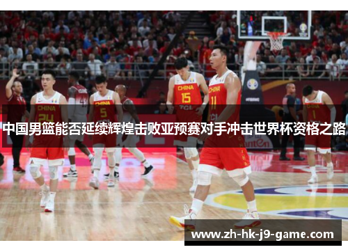 中国男篮能否延续辉煌击败亚预赛对手冲击世界杯资格之路 中国男篮能否延续辉煌击败亚预赛对手冲击世界杯资格之路