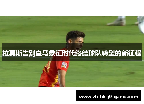 拉莫斯告别皇马象征时代终结球队转型的新征程 拉莫斯告别皇马象征时代终结球队转型的新征程