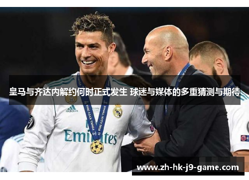 皇马与齐达内解约何时正式发生 球迷与媒体的多重猜测与期待 皇马与齐达内解约何时正式发生 球迷与媒体的多重猜测与期待
