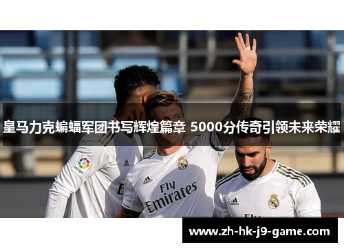 皇马力克蝙蝠军团书写辉煌篇章 5000分传奇引领未来荣耀 皇马力克蝙蝠军团书写辉煌篇章 5000分传奇引领未来荣耀