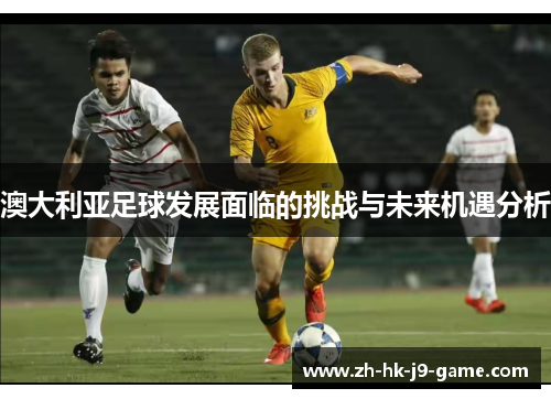 澳大利亚足球发展面临的挑战与未来机遇分析 澳大利亚足球发展面临的挑战与未来机遇分析