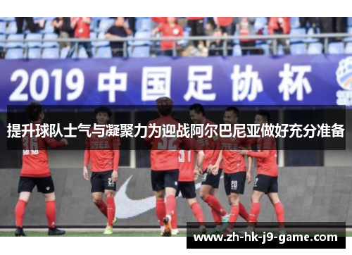 提升球队士气与凝聚力为迎战阿尔巴尼亚做好充分准备 提升球队士气与凝聚力为迎战阿尔巴尼亚做好充分准备