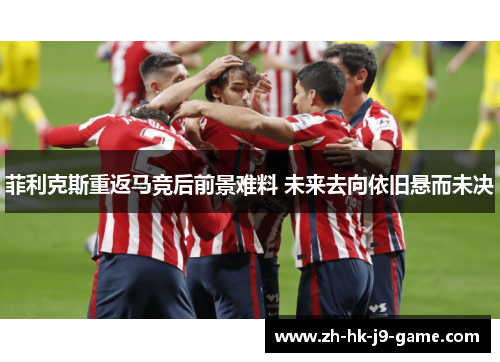菲利克斯重返马竞后前景难料 未来去向依旧悬而未决 菲利克斯重返马竞后前景难料 未来去向依旧悬而未决