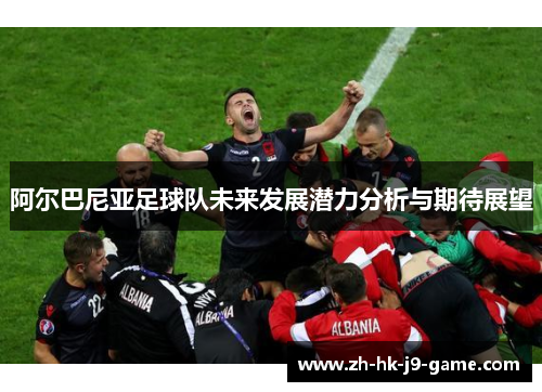 阿尔巴尼亚足球队未来发展潜力分析与期待展望 阿尔巴尼亚足球队未来发展潜力分析与期待展望