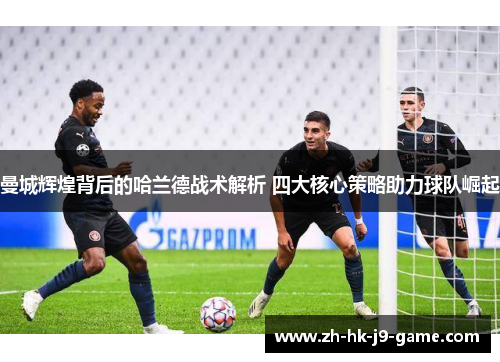 曼城辉煌背后的哈兰德战术解析 四大核心策略助力球队崛起