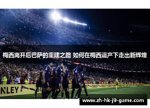 梅西离开后巴萨的重建之路 如何在梅西遗产下走出新辉煌