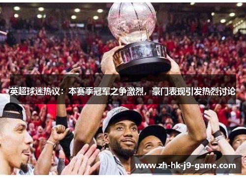 英超球迷热议：本赛季冠军之争激烈，豪门表现引发热烈讨论